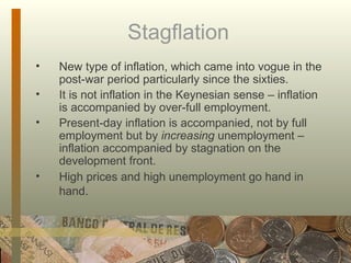 Stagflation  New type of inflation, which came into vogue in the post-war period particularly since the sixties.  It is not inflation in the Keynesian sense – inflation is accompanied by over-full employment.  Present-day inflation is accompanied, not by full employment but by  increasing  unemployment – inflation accompanied by stagnation on the development front.  High prices and high unemployment go hand in hand.   