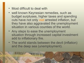 Most difficult to deal with  well known Keynesian remedies, such as budget surpluses, higher taxes and spending cuts have not only  not  arrested inflation, but they have also aggravated the unemployment situation in various counties of the world.  Any steps to ease the unemployment situation through increased capital investment add to inflationary fire.  The world stands between the devil (inflation) and the deep sea (unemployment). 