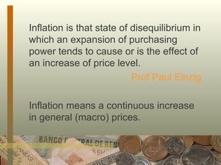 Inflation is that state of disequilibrium in which an expansion of purchasing power tends to cause or is the effect of an increase of price level. Prof Paul Einzig Inflation means a continuous increase in general (macro) prices. 