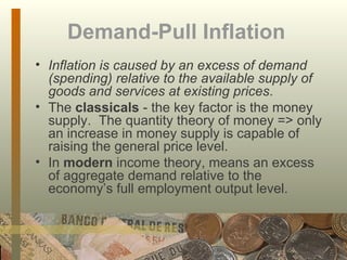 Demand-Pull Inflation   Inflation is caused by an excess of demand (spending) relative to the available supply of goods and services at existing prices .  The  classicals  - the key factor is the money supply.  The quantity theory of money => only an increase in money supply is capable of raising the general price level.  In  modern  income theory, means an excess of aggregate demand relative to the economy’s full employment output level. 