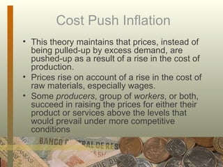 Cost Push Inflation  This theory maintains that prices, instead of being pulled-up by excess demand, are pushed-up as a result of a rise in the cost of production.  Prices rise on account of a rise in the cost of raw materials, especially wages. Some  producers , group of  workers , or both, succeed in raising the prices for either their product or services above the levels that would prevail under more competitive conditions  