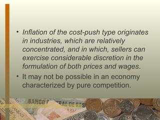 Inflation of the cost-push type originates in industries, which are relatively concentrated, and in which, sellers can exercise considerable discretion in the formulation of both prices and wages .  It may not be possible in an economy characterized by pure competition.  
