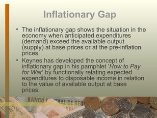 Inflationary Gap   The inflationary gap shows the situation in the economy when anticipated expenditures (demand) exceed the available output (supply) at base prices or at the pre-inflation prices.  Keynes has developed the concept of inflationary gap in his pamphlet ‘ How to Pay for War ’ by functionally relating expected expenditures to disposable income in relation to the value of available output at base prices.  
