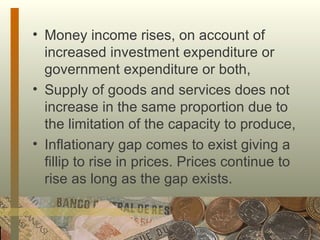 Money income rises, on account of increased investment expenditure or government expenditure or both,  Supply of goods and services does not increase in the same proportion due to the limitation of the capacity to produce,  Inflationary gap comes to exist giving a fillip to rise in prices. Prices continue to rise as long as the gap exists. 