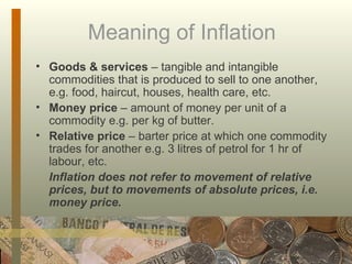 Meaning of Inflation Goods & services  – tangible and intangible commodities that is produced to sell to one another, e.g. food, haircut, houses, health care, etc. Money price  – amount of money per unit of a commodity e.g. per kg of butter.  Relative price  – barter price at which one commodity trades for another e.g. 3 litres of petrol for 1 hr of labour, etc.  Inflation does not refer to movement of relative prices, but to movements of absolute prices, i.e. money price.  