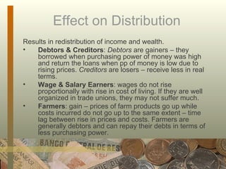 Effect on Distribution Results in redistribution of income and wealth. Debtors & Creditors :  Debtors  are gainers – they borrowed when purchasing power of money was high and return the loans when pp of money is low due to rising prices.  Creditors  are losers – receive less in real terms. Wage & Salary Earners : wages do not rise proportionally with rise in cost of living. If they are well organized in trade unions, they may not suffer much. Farmers : gain – prices of farm products go up while costs incurred do not go up to the same extent – time lag between rise in prices and costs. Farmers are generally debtors and can repay their debts in terms of less purchasing power.  