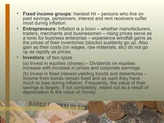 Fixed income groups : hardest hit – persons who live on past savings, pensioners, interest and rent receivers suffer most during inflation. Entrepreneurs : Inflation is a boon – whether manufacturers, traders, merchants and businessmen – rising prices serve as a tonic for business enterprise – experience windfall gains as the prices of their inventories (stocks) suddenly go up. Also gain as their costs (on wages, raw materials, etc) do not go up as rapidly as prices. Investors : of two types  (a) Invest in equities (shares) – Dividends on equities increase with increase in prices and corporate earnings. (b) Invest in fixed interest-yielding bonds and debentures – income from bonds remain fixed and as such they have much to lose during inflation. Frequently, the value of their savings is largely, if not completely, wiped out as a result of depreciation in the value of money. 