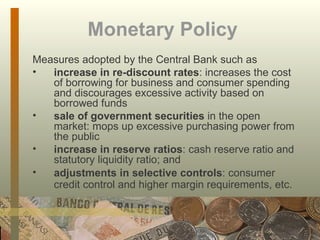 Monetary Policy   Measures adopted by the Central Bank such as  increase in re-discount rates : increases the cost of borrowing for business and consumer spending and discourages excessive activity based on borrowed funds sale of government securities  in the open market: mops up excessive purchasing power from the public increase in reserve ratios : cash reserve ratio and statutory liquidity ratio; and adjustments in selective controls : consumer credit control and higher margin requirements, etc.   