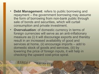 Debt Management : refers to public borrowing and repayment – the government borrowing may assume the form of borrowing from non-bank public through sale of bonds and securities, which will curtail consumption and private investment. Overvaluation : of domestic currency in terms of foreign currencies will serve as an anti-inflationary measure as (i) it will discourage exports and thereby result in an increased availability of good and services at home, (ii) encourage imports – add to domestic stock of goods and services, (iii) by lowering the price of foreign inputs, it will help in checking the upward cost-price spiral.  