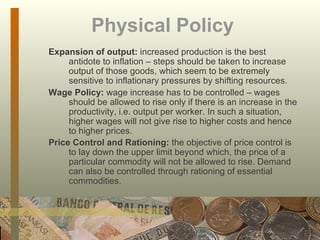 Physical Policy   Expansion of output:  increased production is the best antidote to inflation – steps should be taken to increase output of those goods, which seem to be extremely sensitive to inflationary pressures by shifting resources. Wage Policy:  wage increase has to be controlled – wages should be allowed to rise only if there is an increase in the productivity, i.e. output per worker. In such a situation, higher wages will not give rise to higher costs and hence to higher prices.  Price Control and Rationing:  the objective of price control is to lay down the upper limit beyond which, the price of a particular commodity will not be allowed to rise. Demand can also be controlled through rationing of essential commodities.   