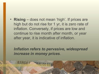 Rising  – does not mean ‘high’. If prices are high but do not rise for 1 yr, it is zero rate of inflation. Conversely, if prices are low and continue to rise month after month, or year after year, it is indicative of inflation. Inflation refers to pervasive, widespread increase in money prices . 