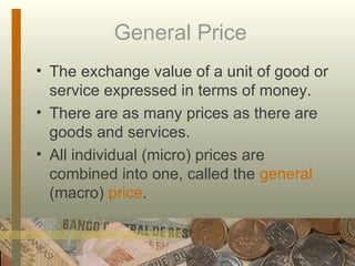 General Price  The exchange value of a unit of good or service expressed in terms of money. There are as many prices as there are goods and services. All individual (micro) prices are combined into one, called the  general  (macro)  price . 