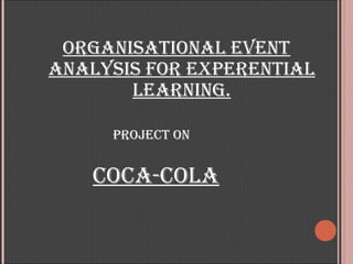ORGANISATIONAL EVENT
ANALYSIS FOR EXPERENTIAL
       LEARNING.

     PROJECT ON


   COCA-COLA
 