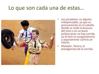 Lo que son cada una de estas…
                  • Los picadores: es alguien
                    indispensable, ya que es
                    precisamente en el caballo
                    donde se mide la bravura
                    del toro y sin un buen
                    pullaso pues no hay corrida
                    ya el toro se congestionaría
                    y seguramente sufriría un
                    infarto
                  • Matador: Torero, el
                    protagonista de la corrida.
 