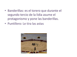• Banderillas: es el torero que durante el
  segundo tercio de la lidia asume el
  protagonismo y pone las banderillas.
• Puntillero: Le tira las astas
 