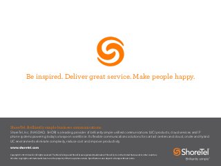 Be inspired. Deliver great service. Make people happy.
ShoreTel. Brilliantly simple business communications.
ShoreTel, Inc. (NASDAQ: SHOR) is a leading provider of brilliantly simple unified communications (UC) products, cloud services and IP
phone systems powering today’s always-on workforce. Its flexible communications solutions for contact centers and cloud, onsite and hybrid
UC environments eliminate complexity, reduce cost and improve productivity.
www.shoretel.com
Copyright © 2016 ShoreTel. All rights reserved. The ShoreTel logo and ShoreTel are registered trademarks of ShoreTel, Inc. in the United States and/or other countries.
All other copyrights and trademarks herein are the property of their respective owners. Specifications are subject to change without notice.
 