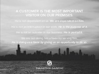 A CUSTOMER IS THE MOST IMPORTANT
VISITOR ON OUR PREMISES.
He is not dependent on us. We are dependent on him.
He is not an interruption in our work. He is the purpose of it.
He is not an outsider in our business. He is part of it.
We are not doing him a favor by serving him.
He is doing us a favor by giving us an opportunity to do so.
MAHATMA GANDHI
 