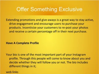 Offer Something Exclusive
Extending promotions and give-aways is a great way to stay active,
drive engagement and encourage users to purchase your
products. Incentivize your customers to re-post your photos
and receive a certain percentage off in their next purchase.
Have A Complete Profile
Your bio is one of the most important part of your Instagram
profile. Through this people will come to know about you and
decide whether they will follow you or not. The bio includes
different things in it;
web links
 