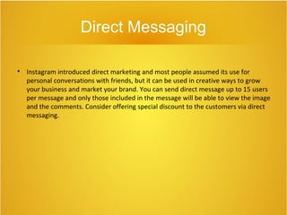 Direct Messaging

Instagram introduced direct marketing and most people assumed its use for
personal conversations with friends, but it can be used in creative ways to grow
your business and market your brand. You can send direct message up to 15 users
per message and only those included in the message will be able to view the image
and the comments. Consider offering special discount to the customers via direct
messaging.
 