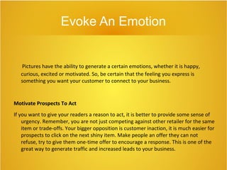 Evoke An Emotion
Pictures have the ability to generate a certain emotions, whether it is happy,
curious, excited or motivated. So, be certain that the feeling you express is
something you want your customer to connect to your business.
Motivate Prospects To Act
If you want to give your readers a reason to act, it is better to provide some sense of
urgency. Remember, you are not just competing against other retailer for the same
item or trade-offs. Your bigger opposition is customer inaction, it is much easier for
prospects to click on the next shiny item. Make people an offer they can not
refuse, try to give them one-time offer to encourage a response. This is one of the
great way to generate traffic and increased leads to your business.
 
