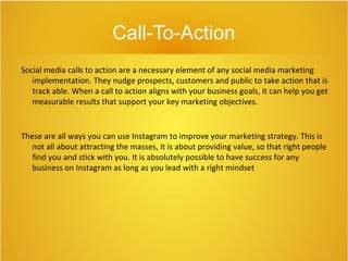Call-To-Action
Social media calls to action are a necessary element of any social media marketing
implementation. They nudge prospects, customers and public to take action that is
track able. When a call to action aligns with your business goals, it can help you get
measurable results that support your key marketing objectives.
These are all ways you can use Instagram to improve your marketing strategy. This is
not all about attracting the masses, it is about providing value, so that right people
find you and stick with you. It is absolutely possible to have success for any
business on Instagram as long as you lead with a right mindset
 