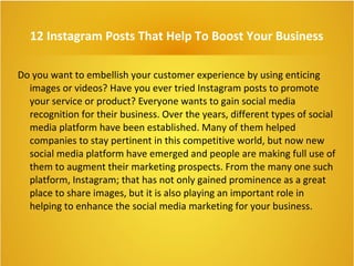 12 Instagram Posts That Help To Boost Your Business
Do you want to embellish your customer experience by using enticing
images or videos? Have you ever tried Instagram posts to promote
your service or product? Everyone wants to gain social media
recognition for their business. Over the years, different types of social
media platform have been established. Many of them helped
companies to stay pertinent in this competitive world, but now new
social media platform have emerged and people are making full use of
them to augment their marketing prospects. From the many one such
platform, Instagram; that has not only gained prominence as a great
place to share images, but it is also playing an important role in
helping to enhance the social media marketing for your business.
 