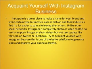 Acquaint Yourself With Instagram
Business

Instagram is a great place to make a name for your brand and
while certain type businesses such as fashion and food industries
find it a lot easier to gain a following then others. Unlike other
social networks, Instagram is completely photo or video centric, so
users can posts images or short videos but not text update like
they can on twitter or Facebook. Try to acquaint yourself with
Instagram because this is one of the better platform to generate
leads and improve your business growth.
 
