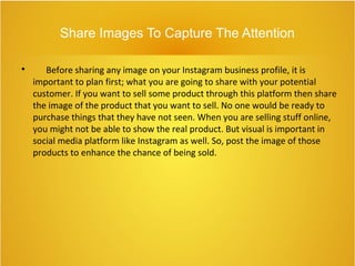 Share Images To Capture The Attention

Before sharing any image on your Instagram business profile, it is
important to plan first; what you are going to share with your potential
customer. If you want to sell some product through this platform then share
the image of the product that you want to sell. No one would be ready to
purchase things that they have not seen. When you are selling stuff online,
you might not be able to show the real product. But visual is important in
social media platform like Instagram as well. So, post the image of those
products to enhance the chance of being sold.
 