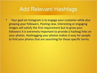 Add Relevant Hashtags

Your goal on Instagram is to engage your customer while also
growing your followers. Posting new, interesting or engaging
images will satisfy the first requirement but to grow your
followers it is extremely important to provide a hashtag links on
your photos. Hashtagging your photos makes it easy for people
to find your photos that are searching for those specific terms.
 