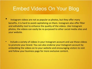 Embed Videos On Your Blog

Instagram videos are not as popular as photos, but they offer many
benefits, it is hard to avoid capitalizing on them. Instagram also offer filter
and editability tool to enhance the quality of the videos. Like Instagram
photos, the videos can easily be re-purposed to other social media sites and
your website.

Include a variety of videos in your Instagram account and use those videos
to promote your brand. You can also endorse your Instagram account by
embedding the videos on to your website and encouraging visitors to visit
and follow your business page for more exclusive content.
 