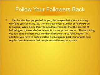 Follow Your Followers Back

Until and unless people follow you, the images that you are sharing
won’t be seen by many. So, try to increase your number of followers on
Instagram. While doing this, you need to remember that the process of
following on the world of social media is a reciprocal process. The best thing
you can do to increase your number of followers is to follow others. In
addition, you have to quite exertive on Instagram, post your photos on a
regular basis to ensure that people subscribe to your update.
 