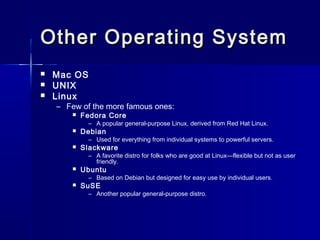 Other OOppeerraattiinngg SSyysstteemm 
 Mac OS 
 UNIX 
 Linux 
– Few of the more famous ones: 
 Fedora Core 
– A popular general-purpose Linux, derived from Red Hat Linux. 
 Debian 
– Used for everything from individual systems to powerful servers. 
 Slackware 
– A favorite distro for folks who are good at Linux—flexible but not as user 
friendly. 
 Ubuntu 
– Based on Debian but designed for easy use by individual users. 
 SuSE 
– Another popular general-purpose distro. 
 