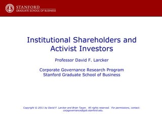 Institutional Shareholders and Activist Investors Professor David F. Larcker Corporate Governance Research Program Stanford Graduate School of Business Copyright © 2011 by David F. Larcker and Brian Tayan.  All rights reserved.  For permissions, contact: corpgovernance@gsb.stanford.edu. 