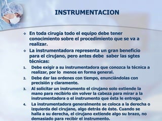 INSTRUMENTACION


    En toda cirugía todo el equipo debe tener
     conocimiento sobre el procedimiento que se va a
     realizar.
    La instrumentadora representa un gran beneficio
     para el cirujano, pero antes debe saber las sgtes
     técnicas:
1.   Debe exigir a su instrumentadora que conozca la técnica a
     realizar, por lo menos en forma general.
2.   Debe dar las ordenes con tiempo, enunciándolas con
     precisión y claramente.
3.   Al solicitar un instrumento el cirujano solo extiende la
     mano para recibirlo sin volver la cabeza para mirar a la
     instrumentadora o el instrumento que ésta le entrega.
4.   La instrumentadora generalmente se coloca a la derecha o
     izquierda del cirujano, algo detrás de éste. Cuando se
     halla a su derecha, el cirujano extiende algo su brazo, no
     demasiado para recibir el instrumento.
 