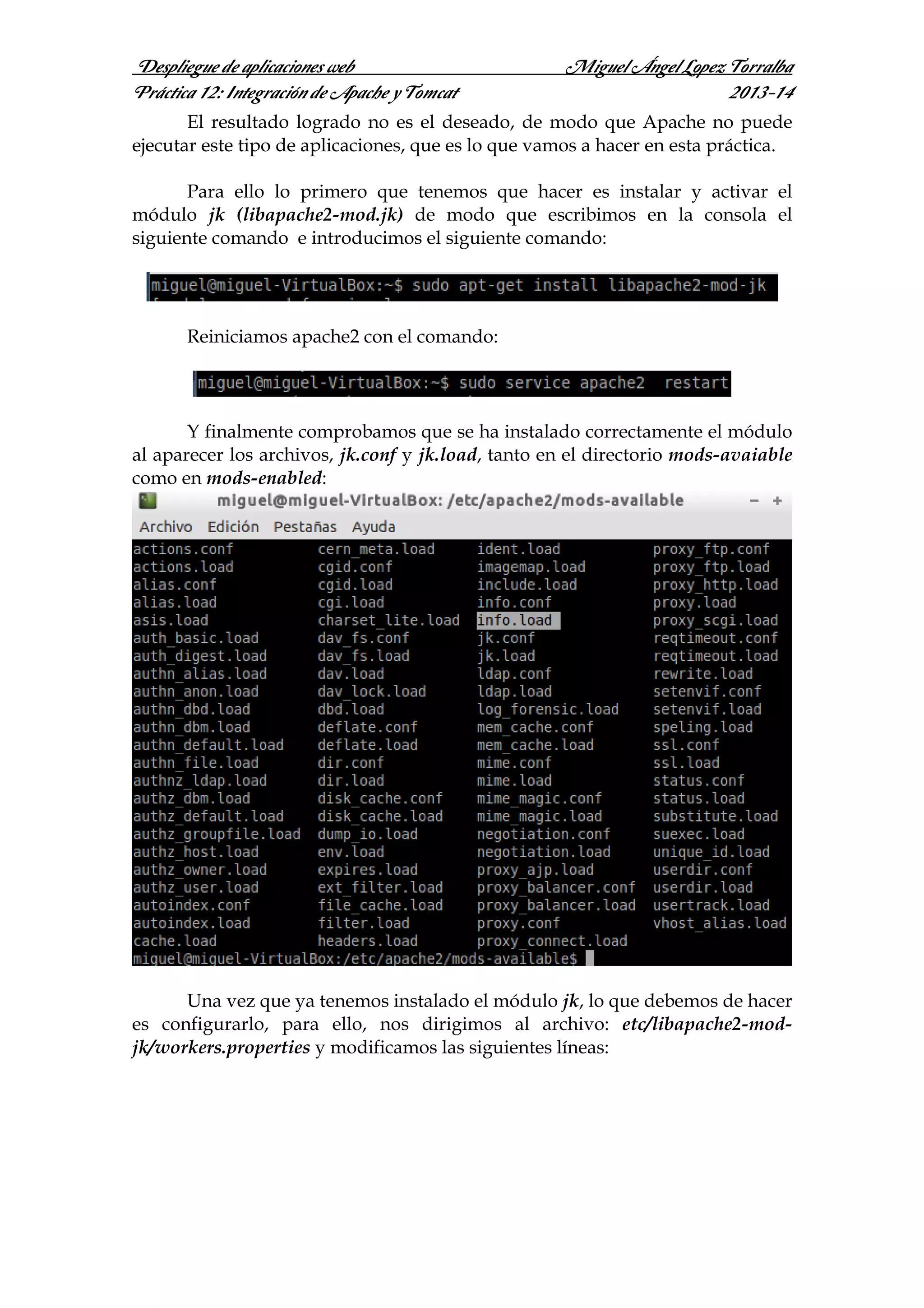 Despliegue de aplicaciones web
Práctica 12: Integración de Apache y Tomcat

Miguel Ángel Lopez Torralba
2013-14

El resultado logrado no es el deseado, de modo que Apache no puede
ejecutar este tipo de aplicaciones, que es lo que vamos a hacer en esta práctica.
Para ello lo primero que tenemos que hacer es instalar y activar el
módulo jk (libapache2-mod.jk) de modo que escribimos en la consola el
siguiente comando e introducimos el siguiente comando:

Reiniciamos apache2 con el comando:

Y finalmente comprobamos que se ha instalado correctamente el módulo
al aparecer los archivos, jk.conf y jk.load, tanto en el directorio mods-avaiable
como en mods-enabled:

Una vez que ya tenemos instalado el módulo jk, lo que debemos de hacer
es configurarlo, para ello, nos dirigimos al archivo: etc/libapache2-modjk/workers.properties y modificamos las siguientes líneas:

 