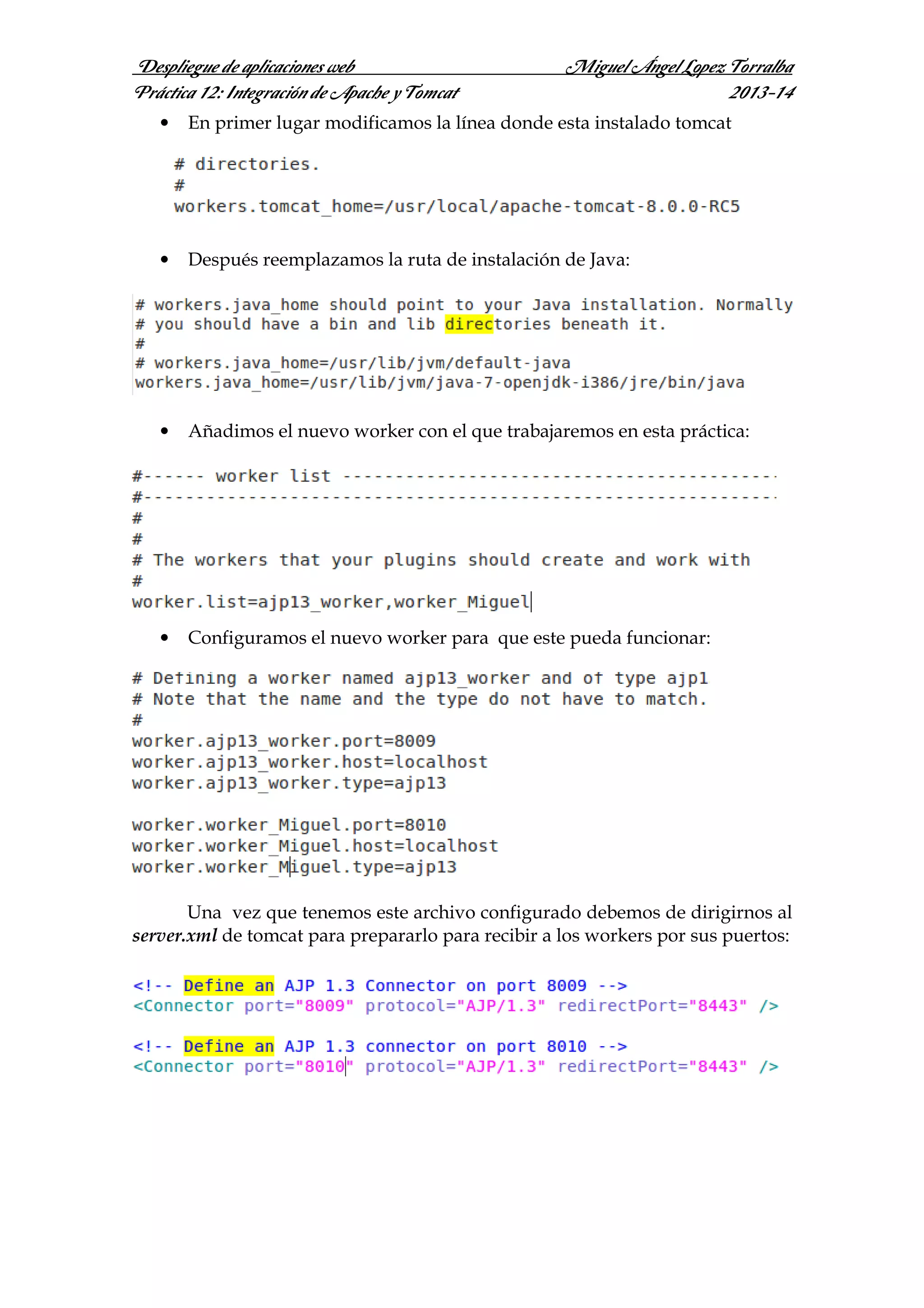 Despliegue de aplicaciones web
Práctica 12: Integración de Apache y Tomcat

Miguel Ángel Lopez Torralba
2013-14

•

En primer lugar modificamos la línea donde esta instalado tomcat

•

Después reemplazamos la ruta de instalación de Java:

•

Añadimos el nuevo worker con el que trabajaremos en esta práctica:

•

Configuramos el nuevo worker para que este pueda funcionar:

Una vez que tenemos este archivo configurado debemos de dirigirnos al
server.xml de tomcat para prepararlo para recibir a los workers por sus puertos:

 