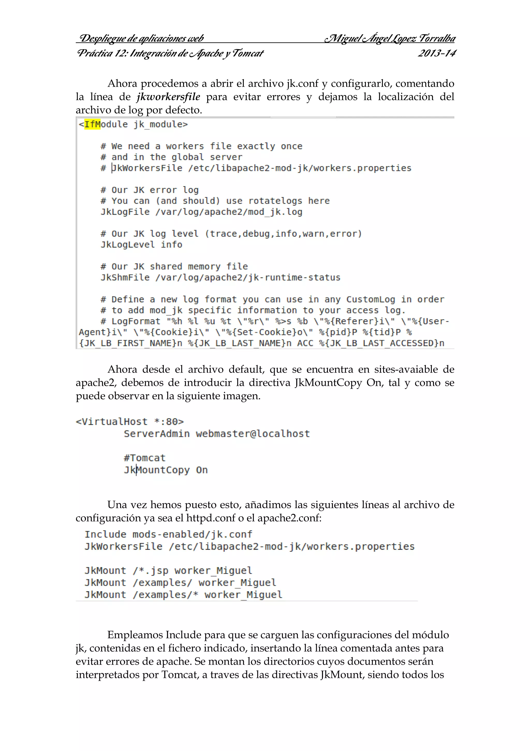 Despliegue de aplicaciones web
Práctica 12: Integración de Apache y Tomcat

Miguel Ángel Lopez Torralba
2013-14

Ahora procedemos a abrir el archivo jk.conf y configurarlo, comentando
la línea de jkworkersfile para evitar errores y dejamos la localización del
archivo de log por defecto.

Ahora desde el archivo default, que se encuentra en sites-avaiable de
apache2, debemos de introducir la directiva JkMountCopy On, tal y como se
puede observar en la siguiente imagen.

Una vez hemos puesto esto, añadimos las siguientes líneas al archivo de
configuración ya sea el httpd.conf o el apache2.conf:

Empleamos Include para que se carguen las configuraciones del módulo
jk, contenidas en el fichero indicado, insertando la línea comentada antes para
evitar errores de apache. Se montan los directorios cuyos documentos serán
interpretados por Tomcat, a traves de las directivas JkMount, siendo todos los

 