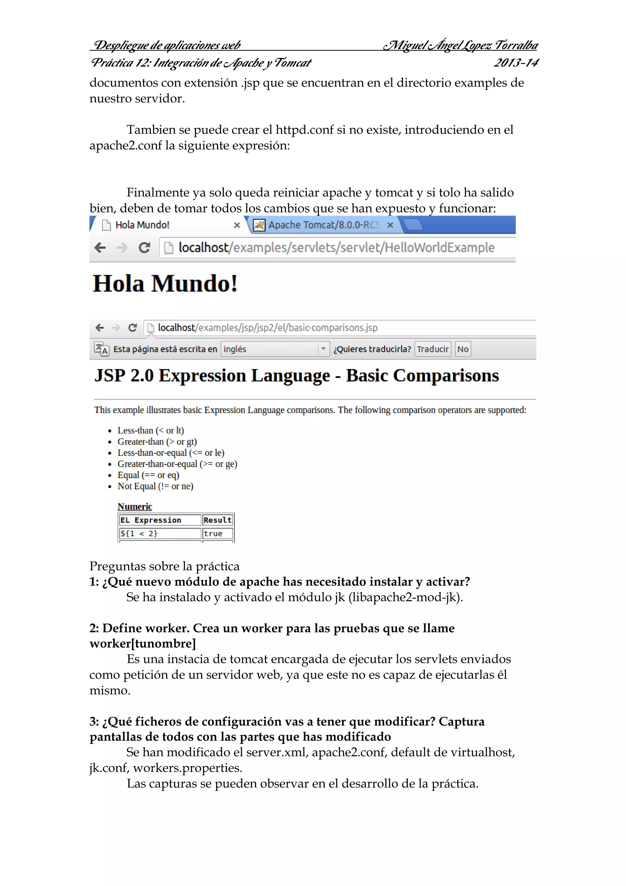 Despliegue de aplicaciones web
Práctica 12: Integración de Apache y Tomcat

Miguel Ángel Lopez Torralba
2013-14

documentos con extensión .jsp que se encuentran en el directorio examples de
nuestro servidor.
Tambien se puede crear el httpd.conf si no existe, introduciendo en el
apache2.conf la siguiente expresión:

Finalmente ya solo queda reiniciar apache y tomcat y si tolo ha salido
bien, deben de tomar todos los cambios que se han expuesto y funcionar:

Preguntas sobre la práctica
1: ¿Qué nuevo módulo de apache has necesitado instalar y activar?
Se ha instalado y activado el módulo jk (libapache2-mod-jk).
2: Define worker. Crea un worker para las pruebas que se llame
worker[tunombre]
Es una instacia de tomcat encargada de ejecutar los servlets enviados
como petición de un servidor web, ya que este no es capaz de ejecutarlas él
mismo.
3: ¿Qué ficheros de configuración vas a tener que modificar? Captura
pantallas de todos con las partes que has modificado
Se han modificado el server.xml, apache2.conf, default de virtualhost,
jk.conf, workers.properties.
Las capturas se pueden observar en el desarrollo de la práctica.

 
