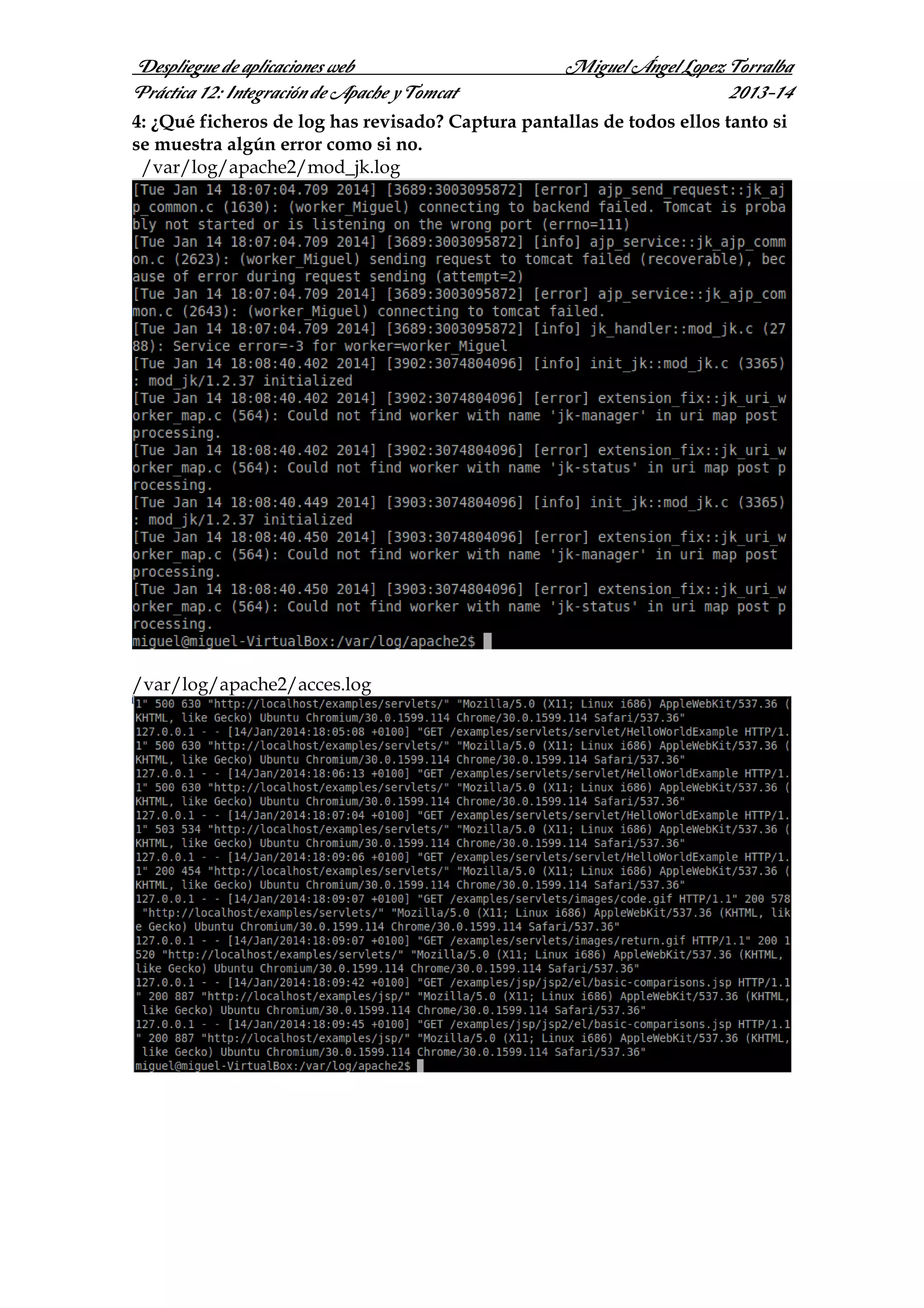 Despliegue de aplicaciones web
Práctica 12: Integración de Apache y Tomcat

Miguel Ángel Lopez Torralba
2013-14

4: ¿Qué ficheros de log has revisado? Captura pantallas de todos ellos tanto si
se muestra algún error como si no.
/var/log/apache2/mod_jk.log

/var/log/apache2/acces.log

 