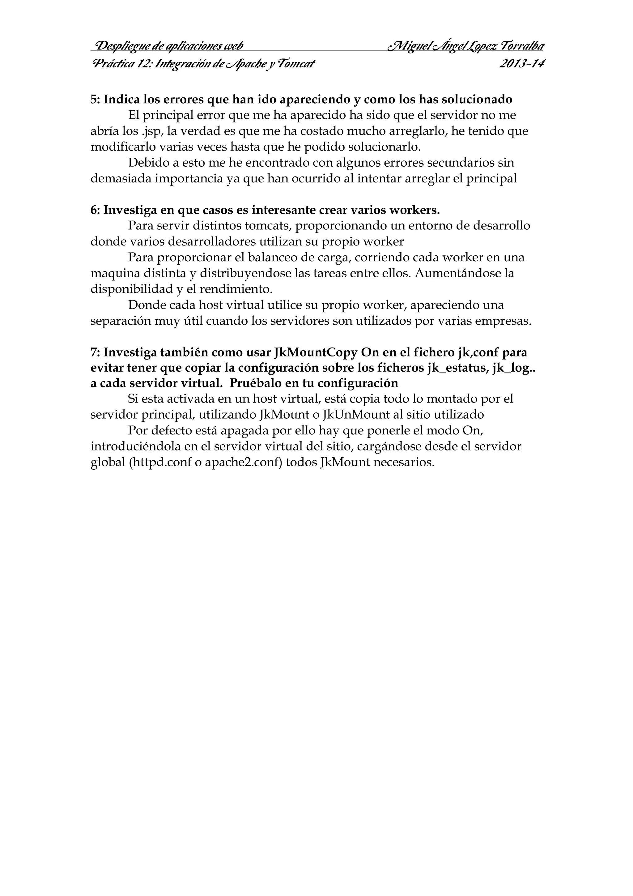 Despliegue de aplicaciones web
Práctica 12: Integración de Apache y Tomcat

Miguel Ángel Lopez Torralba
2013-14

5: Indica los errores que han ido apareciendo y como los has solucionado
El principal error que me ha aparecido ha sido que el servidor no me
abría los .jsp, la verdad es que me ha costado mucho arreglarlo, he tenido que
modificarlo varias veces hasta que he podido solucionarlo.
Debido a esto me he encontrado con algunos errores secundarios sin
demasiada importancia ya que han ocurrido al intentar arreglar el principal
6: Investiga en que casos es interesante crear varios workers.
Para servir distintos tomcats, proporcionando un entorno de desarrollo
donde varios desarrolladores utilizan su propio worker
Para proporcionar el balanceo de carga, corriendo cada worker en una
maquina distinta y distribuyendose las tareas entre ellos. Aumentándose la
disponibilidad y el rendimiento.
Donde cada host virtual utilice su propio worker, apareciendo una
separación muy útil cuando los servidores son utilizados por varias empresas.
7: Investiga también como usar JkMountCopy On en el fichero jk,conf para
evitar tener que copiar la configuración sobre los ficheros jk_estatus, jk_log..
a cada servidor virtual. Pruébalo en tu configuración
Si esta activada en un host virtual, está copia todo lo montado por el
servidor principal, utilizando JkMount o JkUnMount al sitio utilizado
Por defecto está apagada por ello hay que ponerle el modo On,
introduciéndola en el servidor virtual del sitio, cargándose desde el servidor
global (httpd.conf o apache2.conf) todos JkMount necesarios.

 