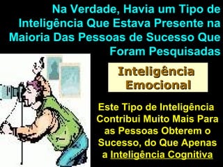 Na Verdade, Havia um Tipo deNa Verdade, Havia um Tipo de
Inteligência Que Estava Presente naInteligência Que Estava Presente na
Maioria Das Pessoas de Sucesso QueMaioria Das Pessoas de Sucesso Que
Foram PesquisadasForam Pesquisadas
InteligênciaInteligência
EmocionalEmocional
Este Tipo de InteligênciaEste Tipo de Inteligência
Contribui Muito Mais ParaContribui Muito Mais Para
as Pessoas Obterem oas Pessoas Obterem o
Sucesso, do Que ApenasSucesso, do Que Apenas
aa Inteligência CognitivaInteligência Cognitiva
 