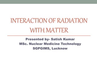 INTERACTIONOFRADIATION
WITHMATTER
Presented by- Satish Kumar
MSc. Nuclear Medicine Technology
SGPGIMS, Lucknow
 
