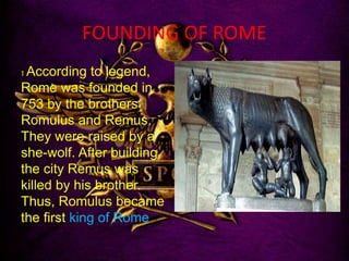 FOUNDING OF ROME
1 According to legend,
Rome was founded in
753 by the brothers
Romulus and Remus.
They were raised by a
she-wolf. After building
the city Remus was
killed by his brother.
Thus, Romulus became
the first king of Rome
 