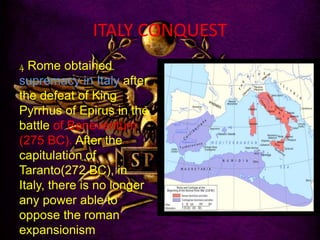 ITALY CONQUEST
4 Rome obtained
supremacy in Italy after
the defeat of King
Pyrrhus of Epirus in the
battle of Beneventum
(275 BC). After the
capitulation of
Taranto(272 BC), in
Italy, there is no longer
any power able to
oppose the roman
expansionism
 