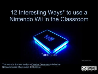 12 Interesting Ways* to use a
       Nintendo Wii in the Classroom




                                      *and tips
                                                             Wii by Ramen Junkie



This work is licensed under a Creative Commons Attribution
Noncommercial Share Alike 3.0 License.
 