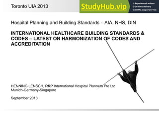 1
Hospital Planning and Building Standards – AIA, NHS, DIN
INTERNATIONAL HEALTHCARE BUILDING STANDARDS &
CODES – LATEST ON HARMONIZATION OF CODES AND
ACCREDITATION
HENNING LENSCH, RRP International Hospital Planners Pte Ltd
Munich-Germany-Singapore
September 2013
Toronto UIA 2013
 