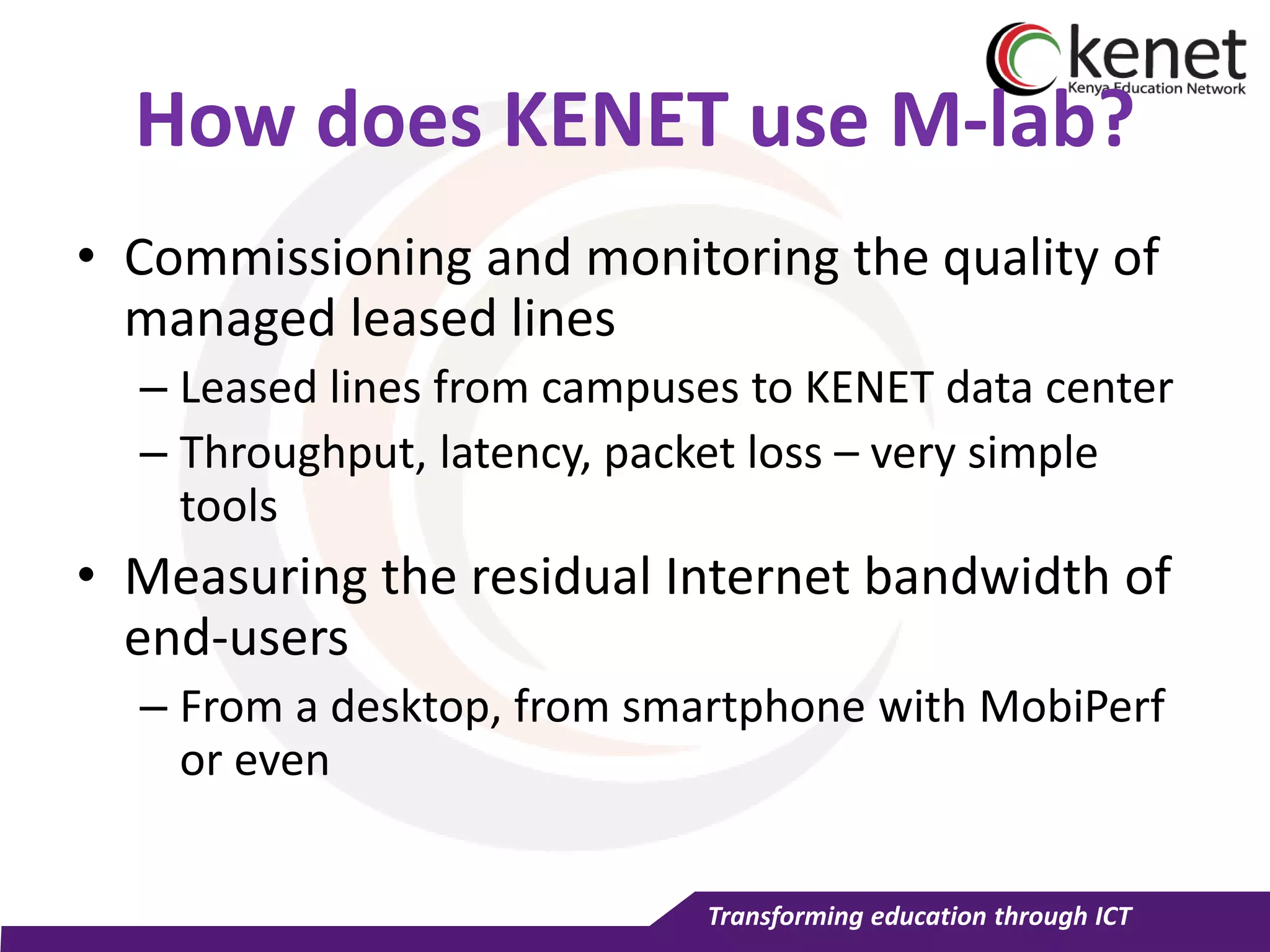 Transforming education through ICT
How does KENET use M-lab?
• Commissioning and monitoring the quality of
managed leased lines
– Leased lines from campuses to KENET data center
– Throughput, latency, packet loss – very simple
tools
• Measuring the residual Internet bandwidth of
end-users
– From a desktop, from smartphone with MobiPerf
or even
 