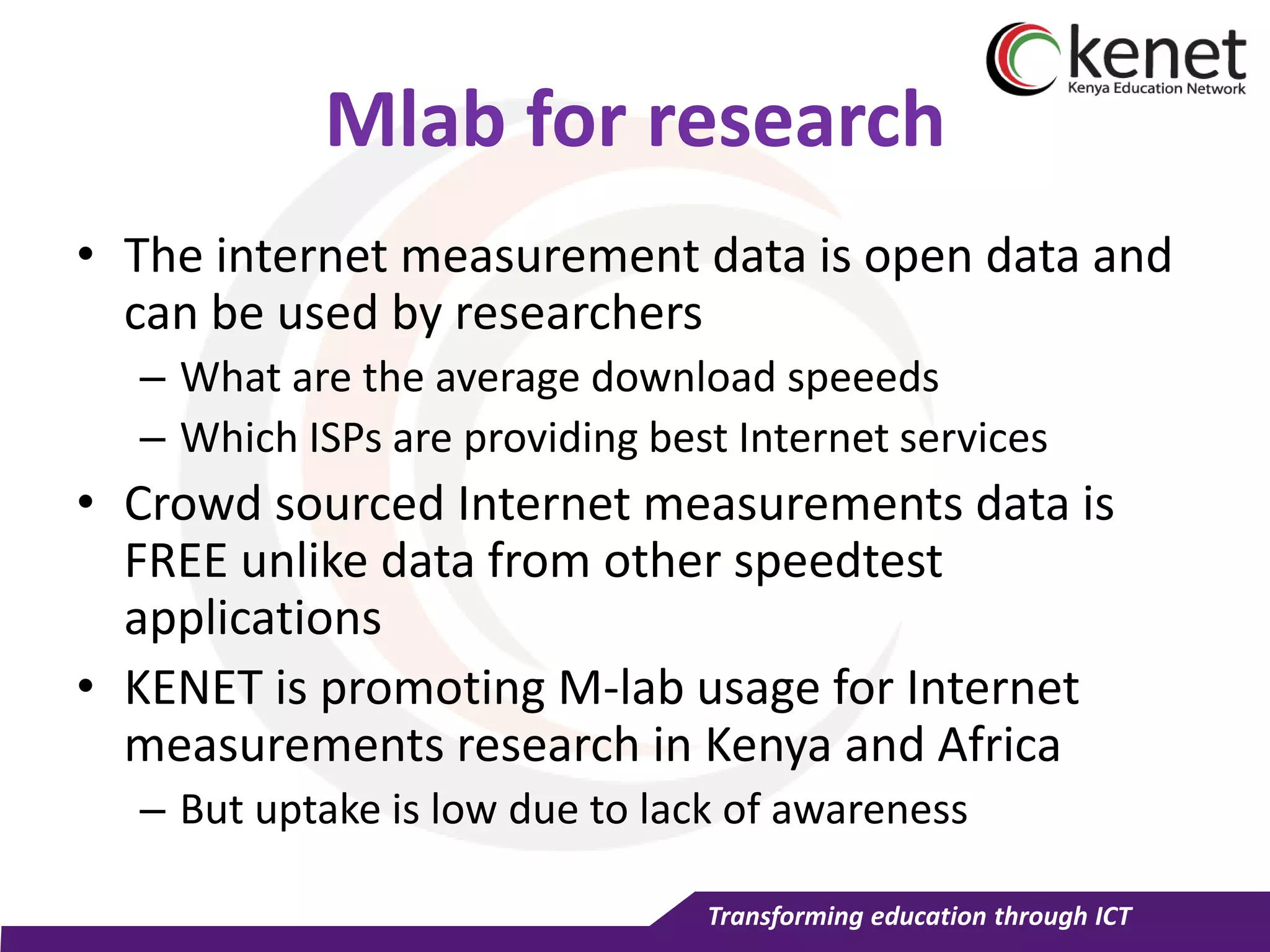 Transforming education through ICT
Mlab for research
• The internet measurement data is open data and
can be used by researchers
– What are the average download speeeds
– Which ISPs are providing best Internet services
• Crowd sourced Internet measurements data is
FREE unlike data from other speedtest
applications
• KENET is promoting M-lab usage for Internet
measurements research in Kenya and Africa
– But uptake is low due to lack of awareness
 