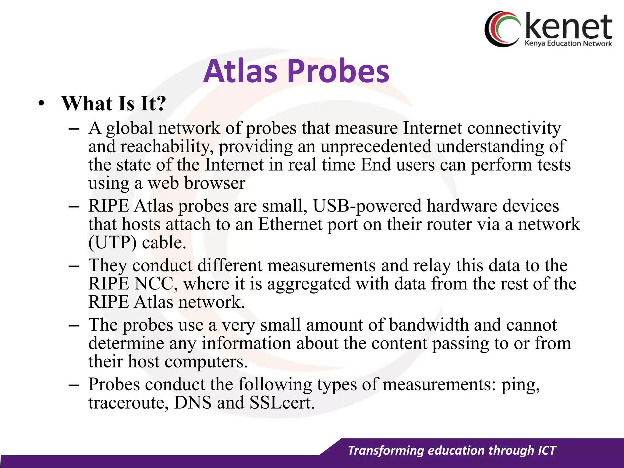 Transforming education through ICT
Atlas Probes
• What Is It?
– A global network of probes that measure Internet connectivity
and reachability, providing an unprecedented understanding of
the state of the Internet in real time End users can perform tests
using a web browser
– RIPE Atlas probes are small, USB-powered hardware devices
that hosts attach to an Ethernet port on their router via a network
(UTP) cable.
– They conduct different measurements and relay this data to the
RIPE NCC, where it is aggregated with data from the rest of the
RIPE Atlas network.
– The probes use a very small amount of bandwidth and cannot
determine any information about the content passing to or from
their host computers.
– Probes conduct the following types of measurements: ping,
traceroute, DNS and SSLcert.
 