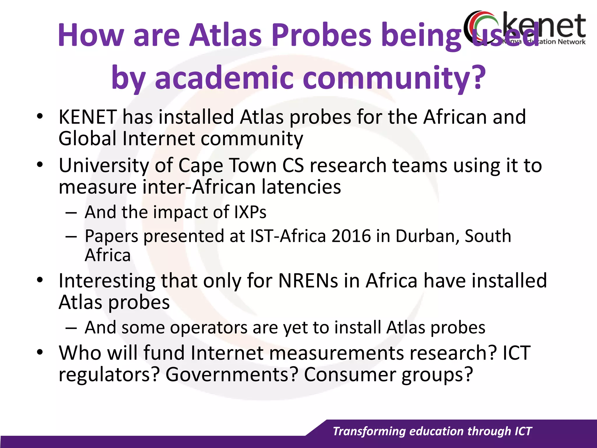 Transforming education through ICT
How are Atlas Probes being used
by academic community?
• KENET has installed Atlas probes for the African and
Global Internet community
• University of Cape Town CS research teams using it to
measure inter-African latencies
– And the impact of IXPs
– Papers presented at IST-Africa 2016 in Durban, South
Africa
• Interesting that only for NRENs in Africa have installed
Atlas probes
– And some operators are yet to install Atlas probes
• Who will fund Internet measurements research? ICT
regulators? Governments? Consumer groups?
 